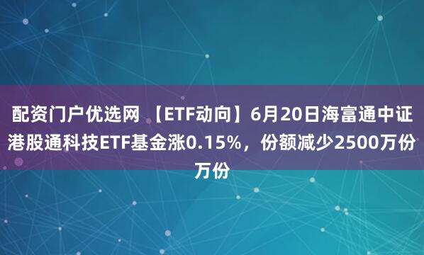 配资门户优选网 【ETF动向】6月20日海富通中证港股通科技ETF基金涨0.15%，份额减少2500万份
