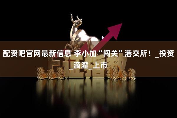 配资吧官网最新信息 李小加“闯关”港交所！_投资_滴灌_上市
