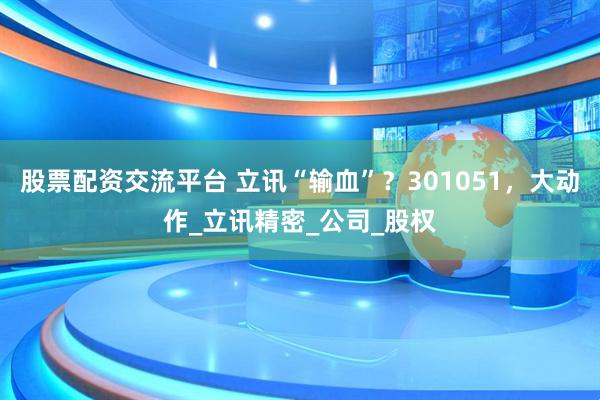 股票配资交流平台 立讯“输血”？301051，大动作_立讯精密_公司_股权
