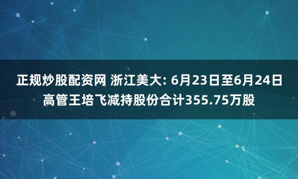 正规炒股配资网 浙江美大: 6月23日至6月24日高管王培飞减持股份合计355.75万股