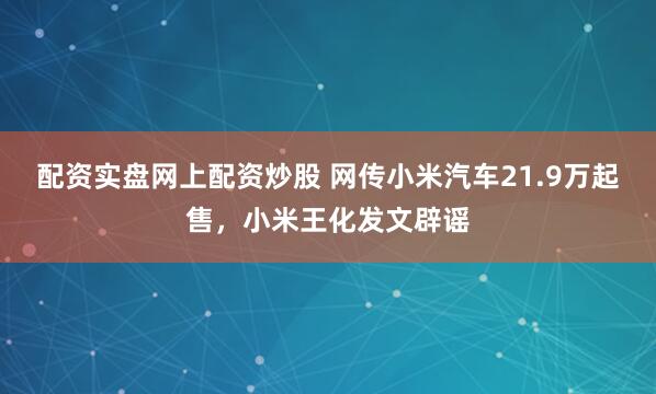 配资实盘网上配资炒股 网传小米汽车21.9万起售，小米王化发文辟谣