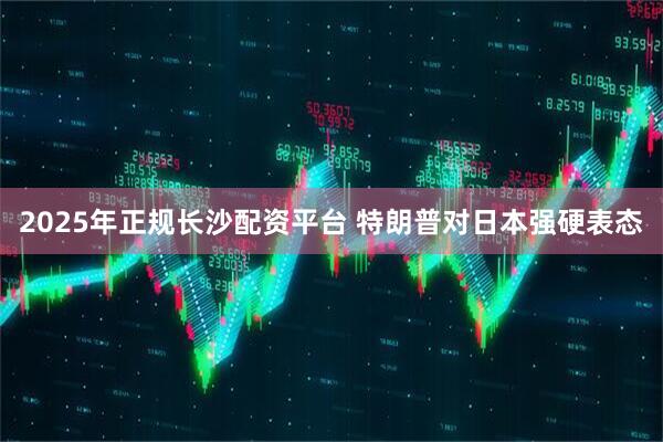 2025年正规长沙配资平台 特朗普对日本强硬表态