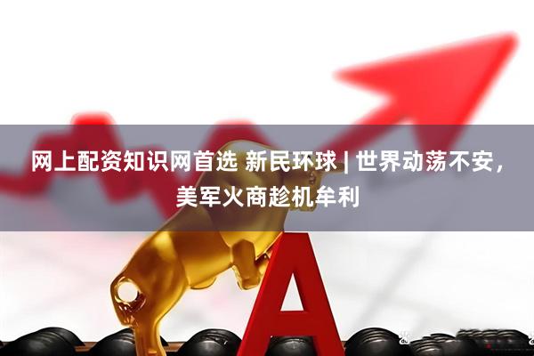 网上配资知识网首选 新民环球 | 世界动荡不安，美军火商趁机牟利