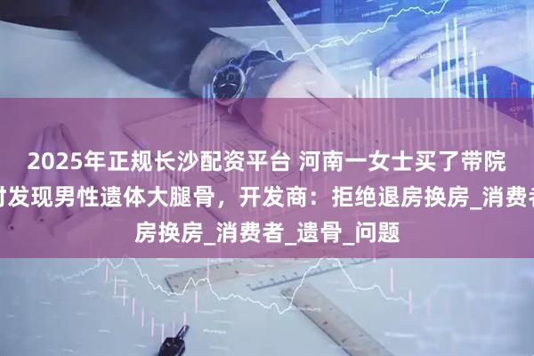 2025年正规长沙配资平台 河南一女士买了带院住宅，装修时发现男性遗体大腿骨，开发商：拒绝退房换房_消费者_遗骨_问题
