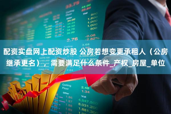 配资实盘网上配资炒股 公房若想变更承租人（公房继承更名），需要满足什么条件_产权_房屋_单位
