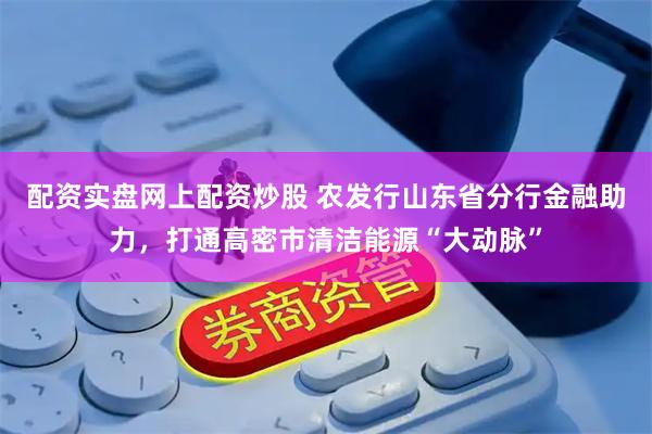配资实盘网上配资炒股 农发行山东省分行金融助力，打通高密市清洁能源“大动脉”