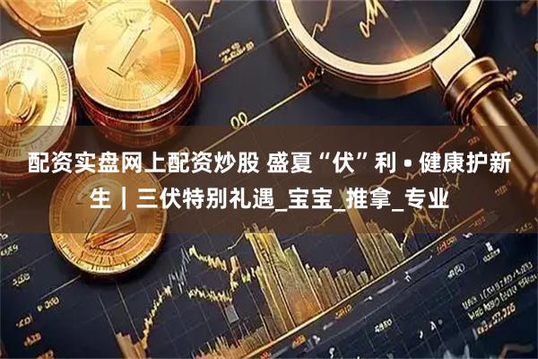 配资实盘网上配资炒股 盛夏“伏”利 • 健康护新生｜三伏特别礼遇_宝宝_推拿_专业