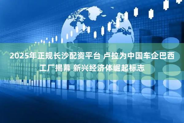 2025年正规长沙配资平台 卢拉为中国车企巴西工厂揭幕 新兴经济体崛起标志