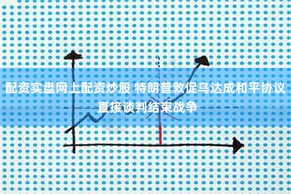配资实盘网上配资炒股 特朗普敦促乌达成和平协议 直接谈判结束战争