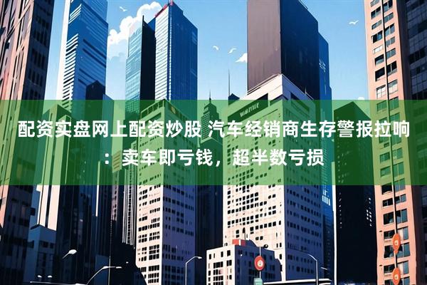 配资实盘网上配资炒股 汽车经销商生存警报拉响：卖车即亏钱，超半数亏损