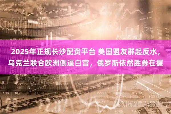 2025年正规长沙配资平台 美国盟友群起反水，乌克兰联合欧洲倒逼白宫，俄罗斯依然胜券在握