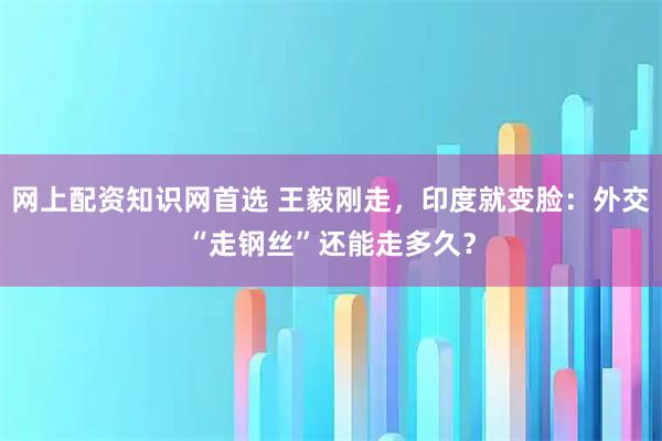 网上配资知识网首选 王毅刚走，印度就变脸：外交“走钢丝”还能走多久？