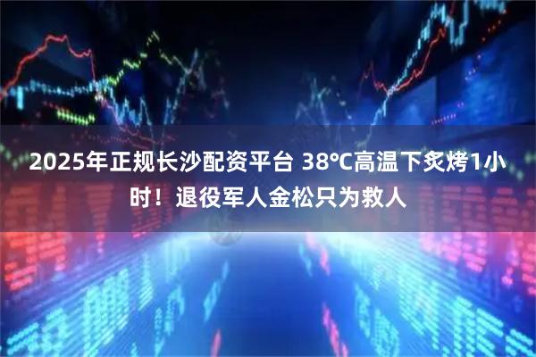 2025年正规长沙配资平台 38℃高温下炙烤1小时！退役军人金松只为救人