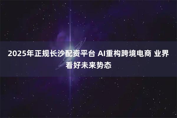 2025年正规长沙配资平台 AI重构跨境电商 业界看好未来势态