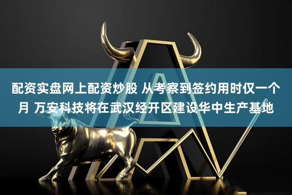 配资实盘网上配资炒股 从考察到签约用时仅一个月 万安科技将在武汉经开区建设华中生产基地
