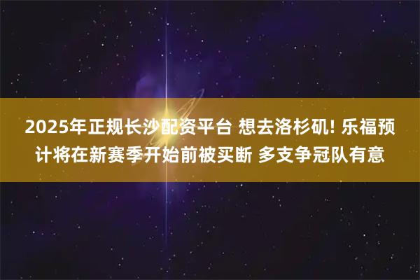 2025年正规长沙配资平台 想去洛杉矶! 乐福预计将在新赛季开始前被买断 多支争冠队有意