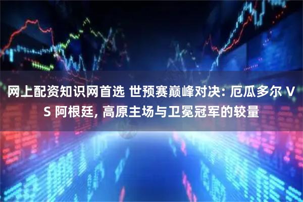 网上配资知识网首选 世预赛巅峰对决: 厄瓜多尔 VS 阿根廷, 高原主场与卫冕冠军的较量