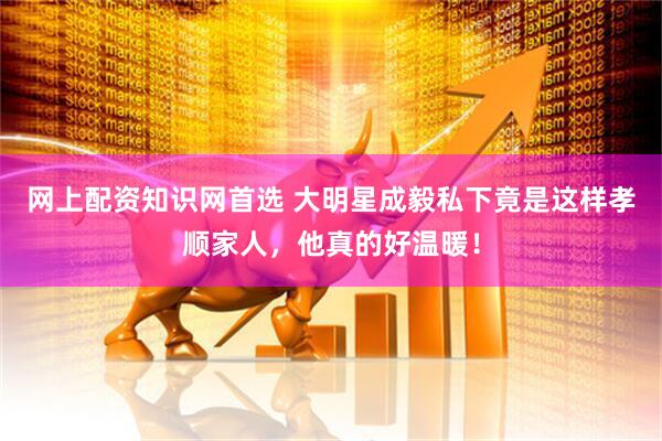 网上配资知识网首选 大明星成毅私下竟是这样孝顺家人，他真的好温暖！