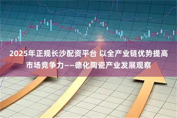 2025年正规长沙配资平台 以全产业链优势提高市场竞争力——德化陶瓷产业发展观察