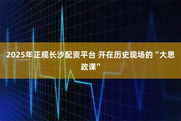 2025年正规长沙配资平台 开在历史现场的“大思政课”