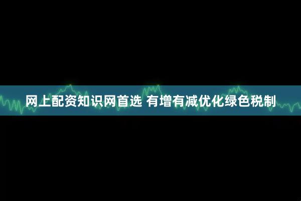 网上配资知识网首选 有增有减优化绿色税制