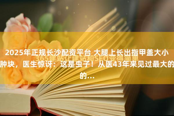 2025年正规长沙配资平台 大腿上长出指甲盖大小的肿块，医生惊讶：这是虫子！从医43年来见过最大的...