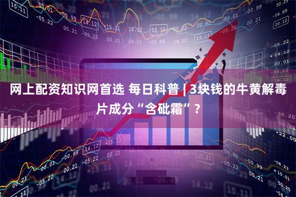 网上配资知识网首选 每日科普 | 3块钱的牛黄解毒片成分“含砒霜”？
