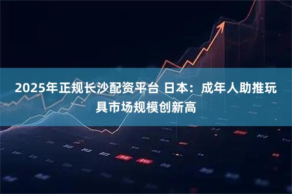 2025年正规长沙配资平台 日本：成年人助推玩具市场规模创新高
