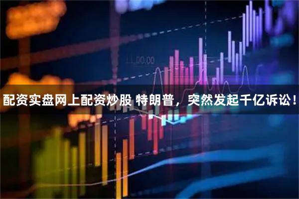 配资实盘网上配资炒股 特朗普，突然发起千亿诉讼！
