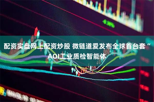 配资实盘网上配资炒股 微链道爱发布全球首台套“AOI工业质检智能体
