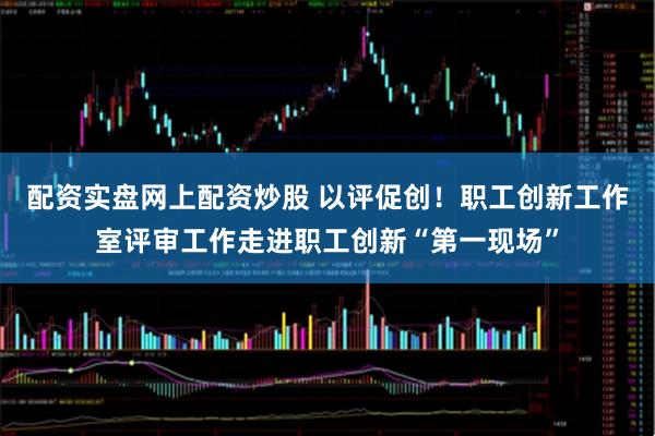 配资实盘网上配资炒股 以评促创！职工创新工作室评审工作走进职工创新“第一现场”