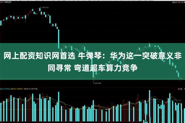 网上配资知识网首选 牛弹琴：华为这一突破意义非同寻常 弯道超车算力竞争