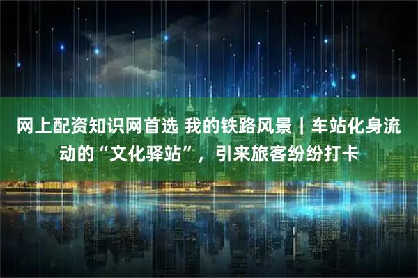 网上配资知识网首选 我的铁路风景｜车站化身流动的“文化驿站”，引来旅客纷纷打卡