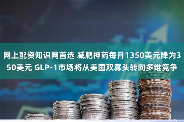 网上配资知识网首选 减肥神药每月1350美元降为350美元 GLP-1市场将从美国双寡头转向多维竞争