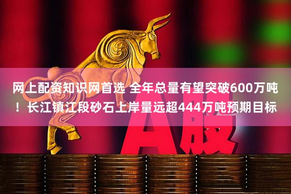 网上配资知识网首选 全年总量有望突破600万吨！长江镇江段砂石上岸量远超444万吨预期目标