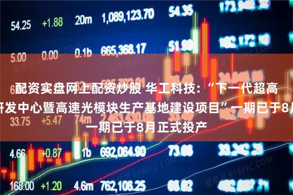 配资实盘网上配资炒股 华工科技: “下一代超高速光模块研发中心暨高速光模块生产基地建设项目”一期已于8月正式投产