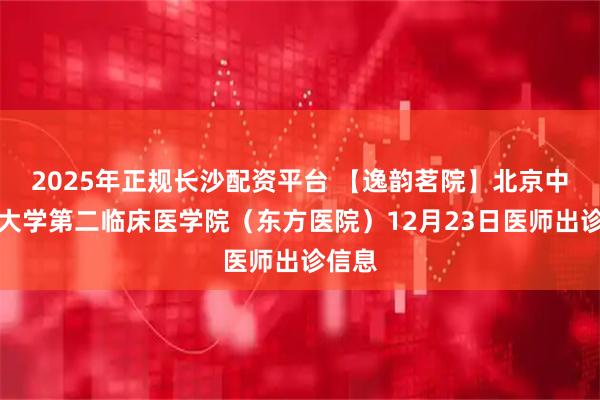 2025年正规长沙配资平台 【逸韵茗院】北京中医药大学第二临床医学院（东方医院）12月23日医师出诊信息