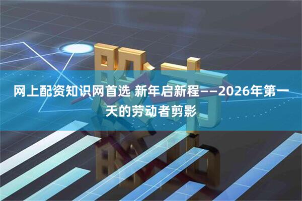 网上配资知识网首选 新年启新程——2026年第一天的劳动者剪影