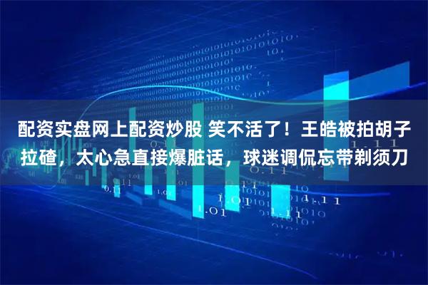 配资实盘网上配资炒股 笑不活了！王皓被拍胡子拉碴，太心急直接爆脏话，球迷调侃忘带剃须刀
