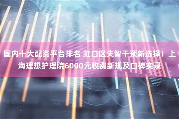 国内十大配资平台排名 虹口区失智干预新选择！上海理想护理院6000元收费新规及口碑实录