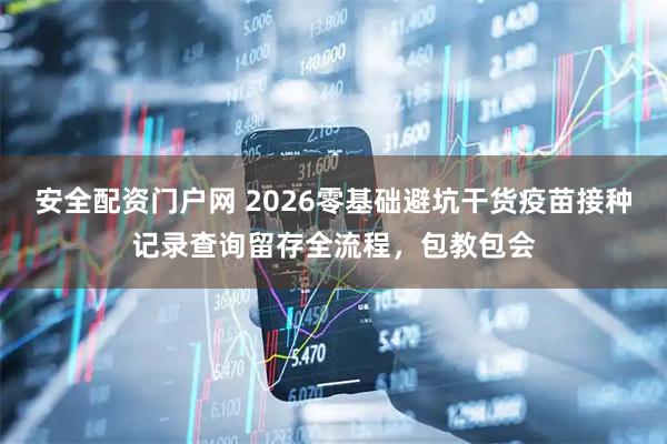 安全配资门户网 2026零基础避坑干货疫苗接种记录查询留存全流程，包教包会