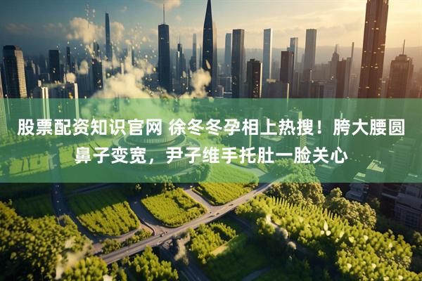 股票配资知识官网 徐冬冬孕相上热搜！胯大腰圆鼻子变宽，尹子维手托肚一脸关心