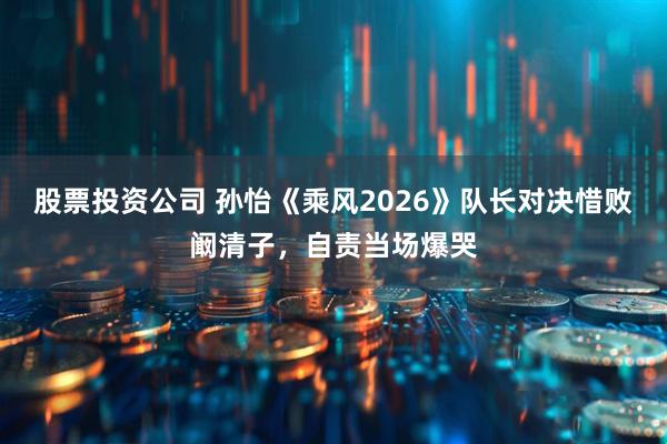 股票投资公司 孙怡《乘风2026》队长对决惜败阚清子，自责当场爆哭
