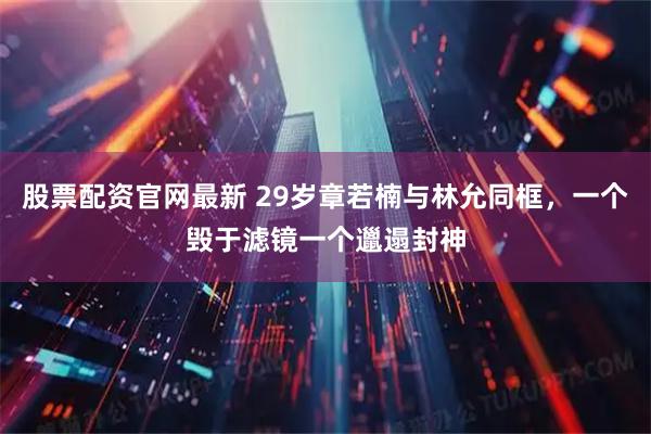 股票配资官网最新 29岁章若楠与林允同框，一个毁于滤镜一个邋遢封神