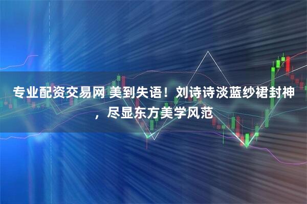 专业配资交易网 美到失语！刘诗诗淡蓝纱裙封神，尽显东方美学风范
