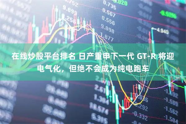在线炒股平台排名 日产重申下一代 GT-R 将迎电气化，但绝不会成为纯电跑车