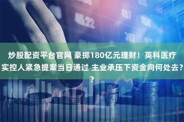 炒股配资平台官网 豪掷180亿元理财！英科医疗实控人紧急提案当日通过 主业承压下资金向何处去？