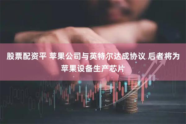股票配资平 苹果公司与英特尔达成协议 后者将为苹果设备生产芯片