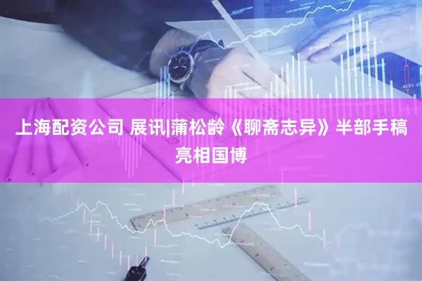 上海配资公司 展讯|蒲松龄《聊斋志异》半部手稿亮相国博