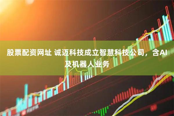 股票配资网址 诚迈科技成立智慧科技公司，含AI及机器人业务
